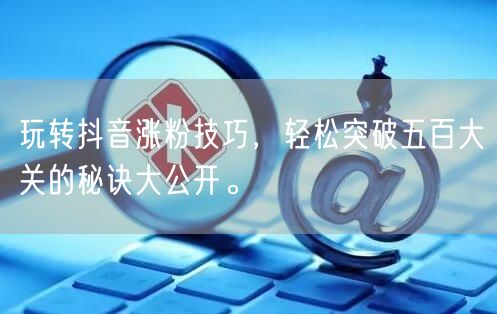 玩转抖音涨粉技巧，轻松突破五百大关的秘诀大公开。