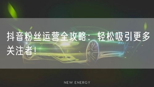 抖音粉丝运营全攻略:轻松吸引更多关注者!