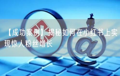 【成功案例】揭秘如何在小红书上实现惊人粉丝增长