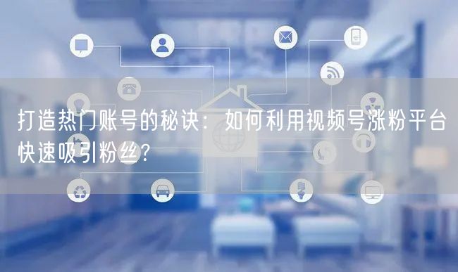 打造热门账号的秘诀：如何利用视频号涨粉平台快速吸引粉丝？