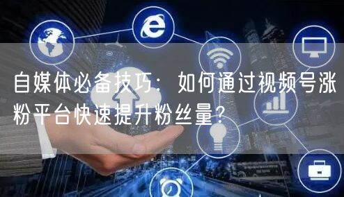 自媒体必备技巧：如何通过视频号涨粉平台快速提升粉丝量？